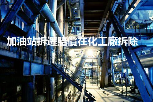加油站拆遷賠償在化工廠拆除中的不可或缺性！